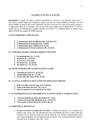 41




                              ALIMENTAÇÃO E SAÚDE

Introdução: O criador de todas as espécies determinou ao homem o seu alimento sadio, puro, e,
Ele mesmo, proibiu alguns por conhecer a espécie que não serve para alimento ao homem. As leis
divinas dadas ao homem têm como finalidade orientá-lo em todo seu modo de proceder, porque o
Criador quer o bem do ser humano, tanto na sua vida social, quanto na sua saúde (III Jo 2). Esta é a
função da Lei de Alimentação e Saúde, exarada em Levítico 11 e Deuteronômio 14, tantas vezes
depois referida nas páginas da Bíblia Sagrada.

I- LEI CONHECIDA E PRATICADA


       1.   A alimentação antes do Dilúvio (Gn. 1:29,30; 6:21).
       2.   A alimentação prenunciada (Gn. 7:2,8,9).
       3.   A alimentação após o Dilúvio (Gn. 9:3,4).
       4.   A alimentação de Israel no deserto (Êx. 16:4,35).

II- A SEPARAÇÃO DOS ANIMAIS LIMPOS E IMUNDOS

       1.   Os quadrúpedes (Lv. 11:1-8).
       2.   Os peixes (Lv. 11:9-12).
       3.   As aves (Lv. 11:13-19).
       4.   Os insetos (Lv. 11:20-23).
       5.   Os répteis (Lv. 11: 27-32).

III- OUTRAS REGRAS DE ALIMENTAÇÃO E SAÚDE

       1. Utensílios de barro (Lv. 11:32,33).
       2. Animal dilacerado (Lv. 17:15).
       3. Carne sufocada (Atos 15:20; 21:25).

IV- A LEI DA ALIMENTAÇÃO E SAÚDE NO NOVO TESTAMENTO

       1. Pedro era fiel à essa lei (Atos 10:1-17,28,34).
       2. Paulo reafirmou esta lei (I Tm. 4:1-5).
       3. João fez menção às aves imundas (Ap. 18:2).

V- AS CONSEQUÊNCIAS DA DESOBIÊNCIA À LEI DA SAÚDE E ALIMENTAÇÃO

       1.   Torna-se imundo aos olhos do Senhor (Lv. 11:4).
       2.   Comete-se um pecado abominável (Lv. 11:12,13).
       3.   Fica sujeito ao juízo divino (Is. 65:2-6; 66:17).

VI- OBJEÇÕES E RESPOSTAS

       1. O comer sem lavar as mãos (Mt. 15:1-20). A “tradição dos anciãos” era a tradição oral
          judaica e que, nesse caso, foi rejeitada por Jesus. O problema de lavar as mãos antes das
          refeições era de interesse ritual, em vez de sanitário, e os fariseus consideravam como
          uma marca de piedade. Se um judeu tocasse um gentio, ficava cerimonialmente impuro e
          teria que lavar-se muitas vezes (Mc. 7:3,4).
 