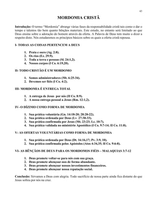 43

                                  MORDOMIA CRISTÃ

Introdução: O termo “Mordomia” abrange várias fases da responsabilidade cristã tais como o dar o
tempo e talentos tão bem quanto bênçãos materiais. Este estudo, no entanto será limitado ao que
Deus ensina sobre a adoração do homem através da oferta. A Palavra de Deus tem muito a dizer a
respeito disto. Nós estudaremos os princípios básicos sobre os quais a oferta cristã repousa.

I- TODAS AS COISAS PERTENCEM A DEUS

       1.   Prata e ouro (Ag. 2:8).
       2.   Os rios (Ez. 29:9).
       3.   Toda a terra e pessoas (Sl. 24:1,2).
       4.   Nossos corpos (I Co. 6:19,20).

II- TODO CRISTÃO É UM MORDOMO

       1. Somos administradores (Mt. 6:25-34).
       2. Devemos ser fiéis (I Co. 4:2).

III- MORDOMIA É ENTREGA TOTAL

       1. A entrega de Jesus por nós (II Co. 8:9).
       2. A nossa entrega pessoal a Jesus (Rm. 12:1,2).

IV- O DÍZIMO COMO FORMA DE MORDOMIA

       1.   Sua prática voluntária (Gn. 14:18-20; 28:20-22).
       2.   Sua prática ordenada por Deus (Lv. 27:30-33).
       3.   Sua prática confirmada por Jesus (Mt. 23:23; Lc. 10:7).
       4.   Sua prática validada no ministério Apostólico (I Co. 9:7-14; II Co. 11:8).

V- AS OFERTAS VOLUNTÁRIAS COMO FORMA DE MORDOMIA

       1. Sua prática ordenada por Deus (Dt. 16:16,17; Pv. 3:9, 10).
       2. Sua prática confirmada pelos Apóstolos (Atos 4:34,35; II Co. 9:6-8).

VI- AS BÊNÇÃOS DE DEUS PARA OS MORDOMOS FIÉIS – MALAQUIAS 3:7-12

       1.   Deus promete voltar-se para nós com sua graça.
       2.   Deus promete abençoar-nos de forma abundante.
       3.   Deus promete abençoar nossos investimentos financeiros.
       4.   Deus promete abençoar nossa reputação social.

Conclusão: Sirvamos a Deus com alegria. Todo sacrifício de nossa parte ainda fica distante do que
Jesus sofreu por nós na cruz.
 