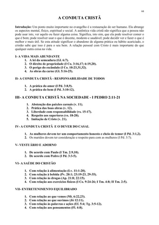 44

                                   A CONDUTA CRISTÃ

Introdução: Um ponto muito importante no evangelho é a restauração do ser humano. Ela abrange
os aspectos mental, físico, espiritual e social. A autêntica vida cristã não significa que a pessoa não
pode usar isto, ver aquilo ou fazer alguma coisa. Significa, isto sim, que ela pode resolver comer o
que é bom; pode resolver usar o que é decente, modesto e saudável; pode decidir ver e fazer o que é
melhor e mais útil. Se esta atitude significar o abandono de alguma prática ou hábito acariciado, o
cristão sabe que isso é para o seu bem. A relação pessoal com Cristo é mais importante do que
qualquer outra coisa na vida.

I- A VIDA MAIS ABUNDANTE
       1. A lei da semeadura (Gl. 6:7).
       2. O direito de propriedade (I Co. 3:16,17; 6:19,20).
       3. O perigo do escândalo (I Co. 10:23,31,32).
       4. As obras da carne (Gl. 5:16-25).

II- A CONDUTA CRISTÃ - RESPONSABILIDADE DE TODOS

       1. A prática do amor (I Pd. 3:8,9).
       2. A prática do bem (I Pd. 3:10-12).

III- A CONDUTA CRISTÃ NA SOCIEDADE - I PEDRO 2:11-21
         1.    Abstenção das paixões carnais (v. 11).
         2.    Prática das boas obras (v. 12).
         3.    Liberdade com responsabilidade (vs. 15-17).
         4.    Respeito aos superiores (vs. 18-20).
         5.    Imitação de Cristo (v. 21).

IV- A CONDUTA CRISTÃ E O DEVER DO CASAL

       1. As mulheres devem ter um comportamento honesto e cheio de temor (I Pd. 3:1,2).
       2. Os maridos devem ter consideração e respeito para com as mulheres (I Pd. 3:7).

V- VESTUÁRIO E ADORNO

       1. De acordo com Paulo (I Tm. 2:9,10).
       2. De acordo com Pedro (I Pd. 3:3-5).

VI- A SAÚDE DO CRISTÃO

       1.     Com relação à alimentação (Lv. 11:1-20).
       2.     Com relação à bebida (Pv. 20:1; 23:19-23, 29-35).
       3.     Com relação às drogas (Ap. 21:8; 22:15).
       4.     Com relação aos exercícios físicos (I Co. 9:24-26; I Tm. 4:8; II Tm. 2:5).

VII- ENTRETENIMENTO EQUILIBRADO

       1.     Com relação ao que vemos (Mt. 6:22,23).
       2.     Com relação ao que ouvimos (Jó 12:11).
       3.     Com relação às palavras e ações (Ef. 5:4; Tg. 3:5-12).
       4.     Com relação aos pensamentos (Fl. 4:8).
 