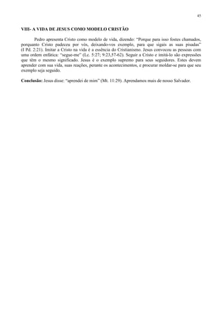 45


VIII- A VIDA DE JESUS COMO MODELO CRISTÃO

        Pedro apresenta Cristo como modelo de vida, dizendo: “Porque para isso fostes chamados,
porquanto Cristo padeceu por vós, deixando-vos exemplo, para que sigais as suas pisadas”
(I Pd. 2:21). Imitar a Cristo na vida é a essência do Cristianismo. Jesus convocou as pessoas com
uma ordem enfática: “segue-me” (Lc. 5:27; 9:23,57-62). Seguir a Cristo e imitá-lo são expressões
que têm o mesmo significado. Jesus é o exemplo supremo para seus seguidores. Estes devem
aprender com sua vida, suas reações, perante os acontecimentos, e procurar moldar-se para que seu
exemplo seja seguido.

Conclusão: Jesus disse: “aprendei de mim” (Mt. 11:29). Aprendamos mais de nosso Salvador.
 