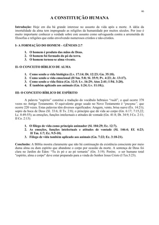 46

                           A CONSTITUIÇÃO HUMANA

Introdução: Hoje em dia há grande interesse no assunto da vida após a morte. A idéia da
imortalidade da alma tem impregnado as religiões da humanidade por muitos séculos. Por isso é
muito importante conhecer a verdade sobre este assunto como salvaguarda contra a arremetida de
filosofias e religiões que estão envolvendo numerosos cristãos e não-cristãos.

I- A FORMAÇÃO DO HOMEM – GÊNESIS 2:7

       1. O homem é produto das mãos de Deus.
       2. O homem foi formado do pó da terra.
       3. O homem tornou-se alma vivente.

II- O CONCEITO BÍBLICO DE ALMA

       1.   Como sendo a vida biológica (Lv. 17:14; Dt. 12:23; Gn. 35:18).
       2.   Como sendo a vida emocional (II Sm. 5:8; Sl. 35:9; Pv. 4:23; Jr. 13:17).
       3.   Como sendo a vida física (Gn. 12:5; Lv. 16:29; Atos 2:41; I Pd. 3:20).
       4.   É também aplicado aos animais (Gn. 1:24; Lv. 11:10;).

III- O CONCEITO BÍBLICO DE ESPÍRITO

        A palavra “espírito” constitui a tradução do vocábulo hebraico “ruáh”, o qual ocorre 378
vezes no Antigo Testamento. O equivalente grego usado no Novo Testamento é “pneuma”, que
ocorre 220 vezes. Estas palavras têm diversos significados: Aragem, vento, brisa suave (Êx. 14:21);
sopro da boca de Deus (Sl. 33:6; II Ts. 2:8); o princípio que dá vida ao corpo (Gn. 6:17; 7:15,22;
Lc. 8:49-55); as emoções, funções intelectuais e atitudes de vontade (Gn. 41:8; Dt. 34:9; I Co. 2:11;
II Co. 2:13).

       1. O fôlego de vida como princípio animador (Sl. 104:29; Ec. 12:7).
       2. As emoções, funções intelectuais e atitudes de vontade (Sl. 146:4; Ef. 4:23;
          II Tm. 1:7; Ec. 9:5-10).
       3. Fôlego de vida também aplicado aos animais (Gn. 7:22; Ec. 3:18-21).

Conclusão: A Bíblia mostra claramente que não há continuação da existência consciente por meio
duma alma ou dum espírito que abandone o corpo por ocasião da morte. A sentença de Deus foi
clara no Jardim do Éden: “Tu és pó e ao pó tornarás” (Gn. 3:19). Porém; o ser humano total
"espírito, alma e corpo" deve estar preparado para a vinda do Senhor Jesus Cristo (I Tes.5:23).
 