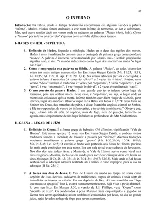 47

                                        O INFERNO
Introdução: Na Bíblia, desde o Antigo Testamento encontramos em algumas versões a palavra
“inferno’. Muitos cristãos foram ensinados a crer num inferno de tormento, de dor e sofrimento.
Mas, será que o sentido dado aos versos onde se traduzem as palavras “Hades (sheol, heb.), Geena
e Tártaro” por inferno está correto? Vejamos como a Bíblia define esses termos.

I- HADES E SHEOL - SEPULTURA

       1. Definição de Hades. Segundo a mitologia, Hades era o deus das regiões dos mortos.
          Hades é uma transliteração comum para o português da palavra grega correspondente
          “hades”. A palavra é inúmeras vezes traduzida por inferno, mas o sentido próprio não
          significa isso, e sim: “o mundo subterrâneo como lugar dos mortos” ou ainda “o lugar
          não visto”.
       2. Como é empregada esta palavra na Bíblia. A palavra “Hades”, ao todo, ocorre dez
          vezes nos mais antigos manuscritos das Escrituras Gregas Cristãs (Mt. 11:23; 16:18;
          Lc. 10:15; At. 2:27,31; Ap. 1:18; 20:13,14). Na versão Almeida (revista e corrigida), a
          palavra inferno é traduzida 28 vezes de “Sheol” e 7 vezes de “Hades”. Porém, nesta
          versão “Sheol” também é traduzido 27 vezes por “sepultura”, 5 vezes “sepulcro”, 1 vez
          “terra”, 1 vez “enterrados”, 1 vez “mundo invisível”, e 2 vezes é transliterado “seol”.
       3. O uso correto da palavra Hades. É um grande erro ter o inferno como lugar de
          tormento, pois seu sentido único, nesse caso, é “sepultura”, ou seja, o lugar onde os
          mortos são colocados após a morte. Inferno também quer dizer “lugar de silêncio, parte
          inferior, lugar dos mortos”. Observe o que diz a Bíblia em Jonas 2:1,2: “E orou Jonas ao
          Senhor, seu Deus, das entranhas do peixe, e disse: Na minha angústia clamei ao Senhor,
          e Ele me respondeu; do ventre do inferno gritei, e tu ouviste a minha voz.” Observe que,
          aqui, inferno não dá idéia de suplício, nem de fogo, nem de punição, tormento ou
          agonia, mas simplesmente de um lugar inferior; as profundezas do Mar Mediterrâneo.

II- GEENA – LUGAR DE JUÍZO

       1. Definição de Geena. É a forma grega do hebraico Geh Hinnóm, significando “Vale de
          Hinom”. Este nome aparece 12 vezes nas Escrituras Gregas Cristãs, e embora muitos
          tradutores tomem a liberdade de traduzir a palavra por “inferno”, diversas traduções
          modernas transliteram a palavra grega “geena” (Mt. 5:22,29,30; 10:28; 18:8,9;
          Mc. 9:43-48; Lc. 12:5). O estreito e fundo vale pertencia aos filhos de Hinom, por isso
          foi mais tarde conhecido por esse nome. Era um vale ao sul e ao sudoeste de Jerusalém.
          Nos dias dos reis judeus Acaz e Manassés, o Vale de Hinom serviu como local para
          ritos religiosos idólatras, inclusive era usado para sacrificar crianças vivas em honra ao
          deus Moloque (II Cr. 28:1,3; 33:1,6; Jr. 7:31-34; 19:6,7; 32:35). Mais tarde o Rei Josias
          acabou com a adoração idólatra realizada ali e tornou o vale impróprio para o uso na
          adoração (II Re. 23:10)

       2. A Geena nos dias de Jesus. O Vale de Hinom era usado no tempo de Jesus como
          depósito de lixo, detritos, cadáveres de malfeitores, corpos de animais e toda sorte de
          imundícies existentes na cidade. Era um depósito de lixo. Ali era acendido um “fogo
          que nunca se apagava”, isto é, estava constantemente aceso, haja visto o povo abastecê-
          lo com seu lixo. Em Mateus 5:30, a versão de J.B. Phillips, verte “Geena” como
          “montão de lixo”. Os condenados à pena Marcial eram esquartejados e jogados na
          Geena para serem queimados; assim também os condenados por Jesus, no dia do grande
          juízo, serão levados ao lago de fogo para serem consumidos.
 