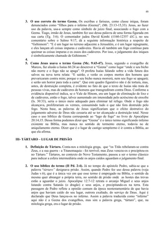 48


     3. O uso correto do termo Geena. Os escribas e fariseus, como classe iníqua, foram
        denunciados como “filhos para o inferno (Geena)”, (Mt. 23:13-15,33). Jesus, ao fazer
        uso da palavra, usa-a sempre como símbolo de juízo final, associando o fogo com a
        Geena. Tiago, irmão de Jesus, também fez uso dessa palavra de uma forma figurada em
        sua carta (Tg. 3:6). O comentador judeu David Kimhi (1160-1235? d.C.), no seu
        comentário sobre o Salmo 9:17, dá a seguinte informação histórica a respeito de
        “Gehinnom”: “E é um lugar no terreno adjacente a Jerusalém, e é um lugar repugnante,
        e eles lançam ali coisas impuras e cadáveres. Havia ali também um fogo contínuo para
        queimar as coisas impuras e os ossos dos cadáveres. Por isso, o julgamento dos iníquos
        é simbolicamente chamado de Gehinnom.”
     4.
     5. Como Jesus usava o termo Geena (Mc. 9:43-47). Jesus, segundo o evangelho de
        Marcos, faz alusão a Isaías 66:24 ao descrever a “Geena” como lugar “onde o seu bicho
        não morre e o fogo não se apaga”. O profeta Isaías falando sobre a vida futura dos
        salvos na nova terra relata: “E sairão, e verão os corpos mortos dos homens que
        prevaricaram contra mim; porque o seu bicho nunca morrerá, nem seu fogo se apagará;
        e serão um horror para toda a carne”. Que este quadro figurativo não é de tortura, mas,
        antes, de destruição completa, é evidente no fato de que o texto de Isaías não trata de
        pessoas vivas, mas de cadáveres de homens que transgrediram contra Deus. Conforme a
        evidência disponível indica, se o Vale de Hinom, era um lugar de eliminação de lixo e
        de cadáveres, então o fogo, talvez aumentado em intensidade pelo acréscimo de enxofre
        (Is. 30:33), seria o único meio adequado para eliminar tal refugo. Onde o fogo não
        alcançava, proliferariam os vermes, consumindo tudo o que não fora destruído pelo
        fogo. Nesta base, as palavras de Jesus significariam que o efeito destrutivo do
        julgamento adverso de Deus não cessaria até se ter alcançado a destruição total. Nesse
        caso o uso bíblico de Geena corresponde ao “lago de fogo” no livro de Apocalipse
        20:14,15. Dessa forma podemos dizer que “Geena” é o único termo significando inferno
        existente na Bíblia, mas nunca no sentido de tormento eterno, todavia no de
        aniquilamento eterno. Dizer que é o lugar de castigo sempiterno é ir contra a Bíblia, ao
        que ela afirma.

III- TÁRTARO – LUGAR DE PRISÃO

     1. Definição de Tártaro. Conta-nos a mitologia grega, que “os Titãs rebelaram-se contra
        Zeus, e a sua guerra - a Titanomaquia - foi terrível; mas Zeus venceu-os e precipitou-os
        no Tártaro.” Tártaros, no contexto do Novo Testamento, passou a ser o termo clássico
        para indicar a esfera intermediária onde os anjos caídos aguardam o julgamento final.

     2. O uso bíblico do termo (II Pd. 2:4). Já no tempo do apóstolo Pedro, sabia-se que a
        palavra “tártaro” designava prisão. Assim, quando Pedro fez uso dessa palavra (veja
        Judas v.6), que é a única vez em que esse termo é empregado na Bíblia, o sentido da
        mesma quer abranger a própria terra, no sentido de prisão onde as hostes das trevas
        estão a aguardar o juízo. Apocalipse 12:7-12 retrata o arcanjo Miguel e seus anjos
        lutando contra Satanás (o dragão) e seus anjos, e precipitando-os na terra. Esta
        passagem de Pedro reflete a opinião comum da época neotestamentária de que havia
        anjos que haviam caído do seu lugar, outrora exaltado, do serviço de Deus. Aqui é
        declarado que Deus lançou-os no inferno. Assim a palavra traduzida como “inferno”
        aqui não é a Geena dos evangelhos, mas sim a palavra grega, “tártaro”, que, na
        mitologia grega, era o lugar de prisão.
 