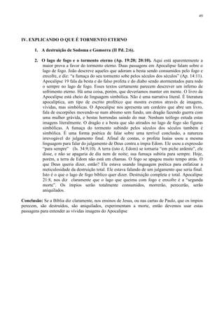 49




IV. EXPLICANDO O QUE É TORMENTO ETERNO

       1. A destruição de Sodoma e Gomorra (II Pd. 2:6).

       2. O lago de fogo e o tormento eterno (Ap. 19:20; 20:10). Aqui está aparentemente a
          maior prova a favor do tormento eterno. Duas passagens em Apocalipse falam sobre o
          lago de fogo. João descreve aqueles que adoram a besta sendo consumidos pelo fogo e
          enxofre, e diz: “a fumaça do seu tormento sobe pelos séculos dos séculos” (Ap. 14:11).
          Apocalipse 19 fala da besta e do falso profeta e do diabo sendo atormentados para todo
          o sempre no lago de fogo. Esses textos certamente parecem descrever um inferno de
          sofrimento eterno. Há uma coisa, porém, que deveríamos manter em mente. O livro de
          Apocalipse está cheio de linguagem simbólica. Não é uma narrativa literal. É literatura
          apocalíptica, um tipo de escrito profético que mostra eventos através de imagens,
          vívidas, mas simbólicas. O Apocalipse nos apresenta um cordeiro que abre um livro,
          fala de escorpiões movendo-se num abismo sem fundo, um dragão fazendo guerra com
          uma mulher grávida, e bestas horrendas saindo do mar. Nenhum teólogo estuda estas
          imagens literalmente. O dragão e a besta que são atirados no lago de fogo são figuras
          simbólicas. A fumaça do tormento subindo pelos séculos dos séculos também é
          simbólica. É uma forma poética de falar sobre uma terrível conclusão, a natureza
          irrevogável do julgamento final. Afinal de contas, o profeta Isaías usou a mesma
          linguagem para falar do julgamento de Deus contra a ímpia Edom. Ele usou a expressão
          “para sempre” (Is. 34:9,10). A terra (isto é, Edom) se tornaria “em piche ardente”, ele
          disse, e não se apagaria de dia nem de noite; sua fumaça subiria para sempre. Hoje,
          porém, a terra de Edom não está em chamas. O fogo se apagou muito tempo atrás. O
          que Deus queria dizer, então? Ele estava usando linguagem poética para enfatizar a
          meticulosidade da destruição total. Ele estava falando de um julgamento que seria final.
          Isto é o que o lago de fogo bíblico quer dizer. Destruição completa e total. Apocalipse
          21:8, nos diz claramente que o lago que queima com fogo e enxofre é a “segunda
          morte”. Os ímpios serão totalmente consumidos, morrerão, perecerão, serão
          aniquilados.

Conclusão: Se a Bíblia diz claramente, nos ensinos de Jesus, ou nas cartas de Paulo, que os ímpios
perecem, são destruídos, são aniquilados, experimentam a morte, então devemos usar estas
passagens para entender as vívidas imagens do Apocalipse
 