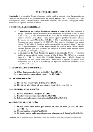 50


                                         AS RESSURREIÇÕES
Introdução: A ressurreição do corpo humano, a volta à vida a partir da ruína, da destruição, do
esquecimento do túmulo, é um fato sobrenatural. Os mortos podem reviver? Há alguma força capaz
de conquistar a morte? Há esperança de vitória sobre o túmulo? Esta tem sido a indagação, ansiosa
e mesclada de lágrimas, de todas as épocas.

I- A CERTEZA DA RESSURREIÇÃO

        1.   O ensinamento do Antigo Testamento quanto à ressurreição. Para começar, o
             Antigo Testamento registra a ressurreição de pelo menos três pessoas: o filho da viúva
             (I Re. 17:21,22), o filho da sunamita (II Re. 4:32-36), e o homem que reviveu quando
             tocou os ossos de Eliseu (II Re. 13:21). Abraão esperava que Deus levantasse a Isaque
             dos mortos no Monte Moriá (Gn. 22:5; Hb. 11:18). Jó confiadamente esperava ver a
             Deus em seu corpo ressurrecto (Jó 19:25-27). Davi também manifestou essa mesma
             certeza (Sl. 16:9-11). O fato disso incluir uma profecia da ressurreição de Cristo, não
             afeta o argumento (Atos 2:24-28). As declarações dos profetas Isaías, Oséias e Daniel
             também provam que essa doutrina era ensinada e aceita neste período bíblico
             (Is. 26:19; Os. 13:14; Dn. 12:1-3,13).
        2.   O ensinamento do Novo Testamento quanto à ressurreição. O Novo Testamento
             registra a ressurreição de muitas pessoas: a filha de Jairo (Mt. 9:24,25), o jovem de
             Naim (Lc. 7:14,15), Lázaro (Jo. 11:43,44), Dorcas (Atos 9:40,41). Quanto ao
             ensinamento de uma futura ressurreição, observamos o seguinte: o próprio Jesus
             ensinou isso (Jo. 5:28,29; 6:39,40,44,54); os Apóstolos ensinaram isso (Atos 24:15;
             I Co. 15:12-19; Fl. 3:11).

II- A NATUREZA DA RESSURREIÇÃO

        1. O fato da ressurreição do corpo (Sl. 16:9; Rm. 8:23-25).
        2. A natureza da ressurreição do corpo (I Co. 15:37-44).

III- AS RESSURREIÇÕES

        1. Haverá duas ressurreições distintas (Jo. 5:28,29).
        2. Haverá um intervalo de mil anos entre as ressurreições (Ap. 20:4-6).

IV- A PRIMEIRA RESSURREIÇÃO

        1. Se dará na vinda de Jesus (I Ts. 4:13-18).
        2. Receberemos um corpo especial (I Co. 15:43-51).
        3. Pela ressurreição receberemos a imortalidade (I Co. 15:51-54).

V- A SEGUNDA RESSURREIÇÃO.

        1. Os não salvos serão mortos pela ocasião da vinda de Jesus (Is. 24:1; Jr. 25:33;
           Ap. 6:12-17).
        2. Ocorrerá após o Milênio (Ap. 20:1-6).
        3. Os ímpios mortos serão ressuscitados para o julgamento de Deus (Ap. 20:6,11-15).

Conclusão: Para os que temem à Deus, a morte não é o fim, mas uma breve pausa, até a ressurreição do último dia
 