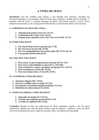 51

                                    A VINDA DE JESUS

Introdução: Uma das verdades mais solenes, e não obstante mais gloriosas, reveladas nas
Escrituras Sagradas; é a da segunda vinda de Cristo, para completar a grande obra da redenção. A
segunda vinda de Cristo é a grande esperança da Igreja. Será literal, pessoal e visível. Nosso
propósito neste estudo é o de averiguarmos biblicamente os ensinamentos sobre a volta de Jesus.

I- A PROMESSA DA SEGUNDA VINDA.

        1. Afirmada pelo próprio Jesus (Jo. 14:1-3).
        2. Confirmada pelos Anjos (Atos 1:8-11).
        3. Pregada pelos Apóstolos (Atos 3:20; I Tm. 6:14; II Pd. 3:3-13).

II- COMO VIRÁ JESUS?

        1.   Ele virá de forma visível e pessoal (Ap. 1:7,8).
        2.   Ele virá com as nuvens (Mt. 24:30).
        3.   Ele virá acompanhado de Seus santos anjos (Mt. 25:31; Jd. 14).
        4.   Com grande alarido (Mat.24:31).

III- PARA QUE VIRÁ JESUS?

        1.   Para coroar os que O esperam para salvação (II Tm. 4:7,8
        2.   Para trazer a imortalidade ao salvos (I Co. 15:51-58).
        3.   Para ressuscitar os salvos e arrebatar sua Igreja (I Ts. 4:16,17).
        4.   Para recompensar os fiéis (Mt. 25:34).
        5.   Para trazer juízo sobre a Terra (Mt. 25:41).

IV- O TEMPO DA VINDA DE JESUS.

   1.   Apostasia religiosa (Mc. 13:5,6).
   2.   Guerras e conflitos entre as nações (Vs.7,8).
   3.   Perseguição e testemunho mundial da Igreja (Vs.9-13).
   4.   Distúrbios da ordem natural (Vs.24,25).

V- COMO AGUARDAR A VINDA DE JESUS?

        1. Separados do mundo (Tt. 2:12-13).
        2. Vivendo uma santidade pessoal (II Pd. 3:14).
        3. Vivendo em vigilância (Mt. 24:42).

Conclusão: Quando as lutas nos sobrevierem de forma impiedosa, quando a dor for quase
insuportável, quando esta vida não puder oferecer nada de especial.... lembre-se: Jesus em breve
virá e nos levará para Ele, para o lugar do mais puro amor e da indescritível felicidade.
 