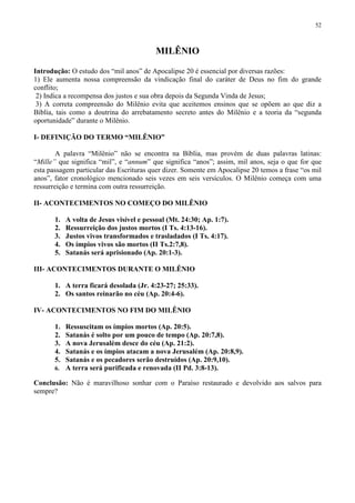 52



                                           MILÊNIO

Introdução: O estudo dos “mil anos” de Apocalipse 20 é essencial por diversas razões:
1) Ele aumenta nossa compreensão da vindicação final do caráter de Deus no fim do grande
conflito;
 2) Indica a recompensa dos justos e sua obra depois da Segunda Vinda de Jesus;
 3) A correta compreensão do Milênio evita que aceitemos ensinos que se opõem ao que diz a
Bíblia, tais como a doutrina do arrebatamento secreto antes do Milênio e a teoria da “segunda
oportunidade” durante o Milênio.

I- DEFINIÇÃO DO TERMO “MILÊNIO”

        A palavra “Milênio” não se encontra na Bíblia, mas provém de duas palavras latinas:
“Mille” que significa “mil”, e “annum” que significa “anos”; assim, mil anos, seja o que for que
esta passagem particular das Escrituras quer dizer. Somente em Apocalipse 20 temos a frase “os mil
anos”, fator cronológico mencionado seis vezes em seis versículos. O Milênio começa com uma
ressurreição e termina com outra ressurreição.

II- ACONTECIMENTOS NO COMEÇO DO MILÊNIO

       1.   A volta de Jesus visível e pessoal (Mt. 24:30; Ap. 1:7).
       2.   Ressurreição dos justos mortos (I Ts. 4:13-16).
       3.   Justos vivos transformados e trasladados (I Ts. 4:17).
       4.   Os ímpios vivos são mortos (II Ts.2:7,8).
       5.   Satanás será aprisionado (Ap. 20:1-3).

III- ACONTECIMENTOS DURANTE O MILÊNIO

       1. A terra ficará desolada (Jr. 4:23-27; 25:33).
       2. Os santos reinarão no céu (Ap. 20:4-6).

IV- ACONTECIMENTOS NO FIM DO MILÊNIO

       1. Ressuscitam os ímpios mortos (Ap. 20:5).
       2. Satanás é solto por um pouco de tempo (Ap. 20:7,8).
       3. A nova Jerusalém desce do céu (Ap. 21:2).
       4. Satanás e os ímpios atacam a nova Jerusalém (Ap. 20:8,9).
       5. Satanás e os pecadores serão destruídos (Ap. 20:9,10).
       6. A terra será purificada e renovada (II Pd. 3:8-13).

Conclusão: Não é maravilhoso sonhar com o Paraíso restaurado e devolvido aos salvos para
sempre?
 