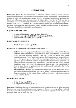 53



                                       JUÍZO FINAL

Introdução: Apesar das duas ressurreições já indicarem o futuro estado do homem, elas não
impedem os julgamentos. Toda a filosofia dos julgamentos futuros se apoia sobre o direito soberano
de Deus de punir a desobediência do homem (Is. 2:4). A consciência do homem demonstra que
haverá um julgamento, tanto do justo como do injusto (Ec. 11:9; 12:14). Paulo diz que a
consciência acusa ou então desculpa o homem, em vista do “dia em que Deus... julgar o coração dos
homens” (Rm. 2:15,16). E Hebreus 10:27 declara que todos aqueles que pecarem deliberadamente,
tem uma “certa expectação horrível do juízo e fogo vingador prestes a consumir os adversários”.
Vejamos os fatos bíblicos relacionados aos julgamentos.

I- QUEM SERÁ JULGADO?

       1. A Besta, o falso profeta e seus exércitos (II Ts. 2:8).
       2. Satanás e seus anjos (Is. 24:21-23; I Co. 6:2,3; Ap. 20:7-10).
       3. Os mortos não-salvos (Ap. 20:11-15; 21:8).

II- LOCAL DO JULGAMENTO

       1. Diante do trono branco (Ap. 20:11).

III- A BASE DO JULGAMENTO – APOCALIPSE 20:12, 13

       1. Os livros. Eles serão julgados “conforme o que se acha escrito nos livros”. Os “livros”,
          conforme alguns comentaristas, são os livros da Bíblia, especialmente as palavras de
          Cristo, conforme reveladas naqueles livros (Jo. 12:48). De acordo com outros
          comentaristas, esses “livros” contém os registros dos feitos de todos os homens. Porém,
          não se deve pensar que esses livros são literais, de papel e tinta. Antes, são símbolos
          espirituais que nos informam que nada escapa ao conhecimento de Deus, porquanto Ele
          sabe de tudo e que a sua justiça será absoluta (Ml. 3:16). Mas além dos “livros”, lemos a
          respeito de “outro livro”, e este é definido como o “livro da vida”. Este é, sem dúvida, o
          livro da graça divina, no qual os nomes dos herdeiros estão registrados (Lc. 10:20;
          Ap. 3:5; 13:8; 20:12,15; 21:27).
       2. As “suas obras”. O cristão será galardoado de acordo com as suas obras (II Co. 5:10);
          mas o ímpio será julgado de acordo com elas. O homem é julgado com base no que ele
          fez com o que tinha na vida. Mateus declara que Jesus “retribuirá a cada um conforme as
          suas obras” (Mt. 16:27).

IV- A SENTENÇA FINAL

       1. O lago de fogo (Ap. 20:15).
       2. O aniquilamento eterno (Ml. 4:1-3).

Conclusão: Finalizando, dizemos, os ímpios desaparecerão sob a ação do fogo de Deus, junto com
Satanás e suas hostes de maldade, e com esse fogo, que os destruirá para sempre, Deus purificará
toda a terra, tornando-a apta para receber a volta do jardim do Éden e posteriormente doando-a em
possessão eterna para os salvos (Mt. 5:5).
 