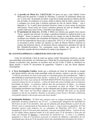 55




       3. A gravidez de Maria (Lc. 1:26,27,31,36). Na época em que o anjo Gabriel visitou
          Maria para lhe anunciar a vontade do Altíssimo, o versículo 36 claramente afirma que
          era “o sexto mês” de gestação de Isabel, a qual havia ficado grávida nos últimos dias do
          mês de Junho. Se contarmos os 6 meses, desde os últimos dias de Junho, como já vimos,
          a contagem nos levará para à primeira quinzena do mês de Janeiro (tebete – veja o
          diagrama n.º 4). A partir desse momento devemos contar os noves meses do processo
          intra-uterino. Nossa conta nos levará a primeira quinzena do mês de Outubro (Bul),
          quando então nasce Jesus Cristo, o Salvador (veja diagrama n.º 5).
       4. O nascimento de Jesus (Lc. 2:1-14). A Bíblia nos informa que quando Jesus nasceu
          “havia... pastores que estavam no campo, e guardavam durante as vigílias da noite o seu
          rebanho”. Nunca os pastores se encontravam nos campos no mês de Dezembro. Estes
          recolhiam seus rebanhos das montanhas da Palestina a finais de Outubro, para protegê-
          los da fria temporada de chuvas que se seguia (Ed. 10:9,13; Jr. 36:22). Entre os pastores
          se acostumava enviar ovelhas aos desertos ao redor da Páscoa (Abril) e trazê-los ao
          começo das primeiras chuvas. As primeiras chuvas começavam a princípios do mês de
          Bul (Outubro/Novembro). Por conseguinte nosso Senhor não nasceu em 25 de
          Dezembro, quando não havia rebanhos no campo (veja diagrama n.º 6).

III- AS ENCICLOPÉDIAS E A ORIGEM DA FESTA DE NATAL

       Como foi introduzida a festa de natal nas igrejas cristãs? Documentos históricos, que são
uma autoridade nesta questão, nos informam que o Natal não foi comemorado por nenhum cristão
durante os primeiros cem, duzentos ou trezentos anos da Era Cristã. O Natal se introduziu na
Igreja durante o século IV proveniente do paganismo. Vejamos o que nos dizem algumas
enciclopédias:

1. A Nova Enciclopédia Católica. Sendo que a celebração do Natal foi introduzida no mundo
   pela Igreja Católica, não tem outra autoridade senão ela mesma, vejamos o que diz a respeito:
   “A data do nascimento de Jesus Cristo pode ser calculada apenas aproximadamente”. Sobre a
   data atribuída ao nascimento de Cristo, ela diz: “A data de 25 de dezembro não corresponde ao
   nascimento de Cristo, mas à festa do NATALIS SOLIS INVICTI (Nascimento do Vitorioso Sol),
   o festival romano do sol, no solstício... A festa do Natal não estava incluída entre as primeiras
   festividades da Igreja... os primeiros indícios dela são provenientes do Egito... os costumes
   pagãos relacionados ao inicio do ano se concentram na festa do Natal”. Na mesma
   enciclopédia encontramos que Orígenes, um dos chamados pais da Igreja, reconheceu a seguinte
   verdade: “Não vemos nas Escrituras alguém que haja celebrado uma festa ou um grande
   banquete no dia do seu natalício. Somente os pecadores (como Faraó e Herodes) celebraram
   com grande regozijo o dia em que nasceram nesse mundo”.

2. Enciclopédia Britânica. “O Natal não constava entre as antigas festividades da Igreja... O
   Imperador Aureliano estabeleceu, em 275 d.C. a comemoração obrigatória da natividade do
   Sol Invicto no dia 25 de dezembro, data que foi adotada pela Igreja Romana a partir do ano
   336 d.C. para a comemoração do Nascimento de Jesus, e como reação ao paganismo. O 25 de
   dezembro aparece pela primeira vez, no calendário de Philocalus (354 d.C.)... Não foi
   instituído por Jesus Cristo nem pelos apóstolos, nem pela autoridade bíblica... A partir do ano
   de 354 alguns latinos puderam mudar de 6 de janeiro para 25 de dezembro a festa que até
   então era chamada de Mitráica, o aniversário do invencível sol... os sírios e os armênios,
   apegando-se a data de 6 de janeiro acusavam os romanos de idólatras e adoradores do sol,
   sustentando que a festa de 25 de dezembro havia sido sustentada pelos discípulos de Corinto”.
 