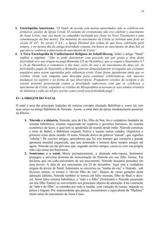 56




3. Enciclopédia Americana. “O Natal, de acordo com muitas autoridades, não se celebrou nos
   primeiros séculos da Igreja Cristã. O costume do cristianismo não era celebrar o nascimento
   de Jesus Cristo, mas sua morte (a comunhão instituída por Jesus no Novo Testamento é uma
   comemoração da Sua morte). Em memória do nascimento de Cristo se instituiu uma festa no
   século IV d.C. No século V d.C., a Igreja Oriental deu ordem de que fosse celebrada para
   sempre, e no mesmo dia da antiga festividade romana, em honra ao nascimento do deus Sol, já
   que não se conhecia a data exata do nascimento de Cristo”.
4. A Nova Enciclopédia de Conhecimento Religioso de Schaff-Herzog. Sobre o artigo “Natal”
   explica o seguinte: “Não se pode determinar com precisão até que ponto a data desta
   festividade teve sua origem na pagã Brumália (25 de Dezembro), que se seguiu a Saturnália (17
   a 24 de Dezembro) e comemora o dia mais curto do ano e do nascimento do deus sol. As
   festividades pagãs de Saturnália a Brumália estavam demasiadamente arraigadas aos costumes
   populares para serem suprimidas pela influencia crista. Estas festas agradavam tanto que os
   cristãos viram com simpatia uma desculpa para continuar celebrando-as sem maiores
   mudanças no espírito e na forma de sua observância. Pregadores cristãos do ocidente e do
   oriente próximo protestaram contra a frivolidade indecorosa com que se celebrava o
   nascimento de Cristo, enquanto os cristãos da Mesopotâmia acusavam os seus irmãos orientais
   de idolatria e culto ao sol por aceitar como cristã essa festividade pagã”.

IV- A ORIGEM DO NATAL

O natal é uma das principais tradições do sistema corrupto chamado Babilônia e, como tal, tem
suas raízes na antiga Babilônia de Ninrode. Assim, o natal data da época imediatamente posterior
ao diluvio.

       1. Ninrode e a idolatria. Ninrode, neto de Cão, filho de Noé, foi o verdadeiro fundador do
          sistema babilônico, sistema organizado de impérios e governos humanos, do sistema
          econômico do lucro, o qual tem se apoderado do mundo desde então. Ninrode construiu
          a torre de Babel, a Babilônia original, Nínive e muitas outras cidades. Organizou o
          primeiro reino deste mundo. O nome Ninrode deriva da palavra “marad”, que significa
          “rebelar”. De escritos antigos, aprendemos que foi este homem que começou a grande
          apostasia mundial organizada, que tem dominado o homem deste tempos antigos até
          agora. Ninrode era tão perverso que, segundo escritos antigos, casou-se com sua própria
          mãe cujo nome era Semíramis.
       2. Semírames e o natal. Morto prematuramente, a chamada mãe-esposa, Semiramis
          propagou a perversa doutrina da reencarnação de Ninrode em seu filho Tamuz. Ela
          declarou que em cada aniversário de seu nascimento, Ninrode desejaria presentes em
          uma árvore. A data de seu nascimento era 25 de dezembro. Aqui está a verdadeira
          origem da árvore de Natal. Semiramis se converteu na “rainha do céu” e Ninrode , sob
          diversos nomes, se tornou o “divino filho do céu”. Depois de várias gerações desta
          adoração idólatra, Ninrode também se tornou em falso messias, filho de Baal, o deus-
          sol. Neste falso sistema babilônico, a “mãe e o filho” (Semiramis e Ninrode encarnado
          em seu filho Tamuz) se converteram nos principais objetos de adoração. Esta veneração
          da “mãe e do filho” se estendeu por todo o mundo, com variação de nomes, segundo os
          países e línguas. Por surpreendente que pareça, encontramos o equivalente da “Madona”
          muito antes do nascimento de Jesus Cristo.
 