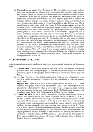 57

      3. O paganismo na Igreja. Antes do século IV d.C., os cristãos eram poucos, embora
         estivessem aumentando em número, eram perseguidos pelo governo e pelos pagãos.
         Porém com a “conversão” do imperador Constantino, que se declarou cristão, elevou-se
         o cristianismo a um nível de igualdade com paganismo. O mundo romano passou a
         aceitar este cristianismo popularizado e os novos adeptos apareceram a centenas de
         milhares, trazendo consigo suas antigas crenças e costumes pagãos, dissimulando-os
         sobre nomes cristãos. Foi quando se popularizou também a idéia da “mãe e do filho”,
         especificamente na época do Natal. Os cartões de Natal, as decorações e as cenas do
         presépio refletem este mesmo tema. Nos costume pagãos, a principal festa idólatra era a
         que se comemorava no dia 25 de dezembro. No Egito sempre se creu que o filho de Ísis
         (nome egípcio da “rainha do céu”) nasceu no dia 25 de dezembro. Os pagãos em todo o
         mundo conhecido celebram esta data antes do nascimento de Cristo. É importante
         ressaltar que, nesse período, o cristianismo perdeu sua identidade e ordem de valores. A
         observância do Domingo por parte de Constantino, dia em que antes os pagãos
         adoravam o sol, e a influência do maniqueísmo, que identificava o Filho de Deus com o
         sol, deram motivos aos pagãos, agora convertidos em massa ao cristianismo, para
         adaptar à sua festa o dia 25 de dezembro (dia do nascimento do deus sol), dando título
         de dia do nascimento do Filho de Deus. O que se comemora hoje no dia 25 de dezembro
         é então o culto ao “deus sol”, só que de uma maneira adaptada. É ainda hoje herança
         que o paganismo trouxe para dentro do cristianismo. Foi assim que o Natal se introduziu
         no nosso mundo ocidental! Ainda que tenha outro nome, continua sendo, em espírito, a
         festa pagã de culto ao deus sol.

V- OUTROS COSTUMES PAGÃOS

Além dos principais costumes natalinos de cada povo, tem-se adotado outros que são de origem
pagã.
      1. A coroa verde. A coroa verde adornada com fitas e bolas coloridas que enfeitam as
         portas de tantos lares é de origem pagã. Ela remonta aos costumes pagãos de se adornar
         edifícios e lugares de adoração para a festividade que se celebrava ao mesmo tempo do
         Natal.
      2. As velas. Também as velas, símbolo tradicional do Natal, são uma velha tradição pagã,
         pois se acendiam ao ocaso para reanimar o deus sol, quando este se extinguia para dar
         lugar à noite.
      3. O papai Noel. Papai Noel é o São Nicolau, bispo católico do século V d.C., santo
         venerado pelos gregos e latinos em 6 de dezembro. Conta-se uma lenda segundo a qual
         presenteava ocultamente a três filhas de um homem pobre e isso deu origem ao costume
         de se dar presentes, em segredo, na véspera do dia de São Nicolau, data que depois foi
         transferida para o dia do Natal. Daí a associação do Natal com São Nicolau.
      4. A árvore de natal. Os povos, desde a antigüidade, possuíam o costume de utilizar a
         madeira bem como as árvores, com fins de idolatria (Jr. 40:2-6; Is. 44:14-17; Os. 4:13;
         Dt. 16:21). Muitas dessas árvores ou pedaços de madeira serviam para adoração e culto
         doméstico. O cristianismo originário de Roma avançou tanto na sua tentativa de
         cristianizar o natal pagão, que acabou consagrando até mesmo o pinheiro como símbolo
         natalino, não desconhecendo, por certo, que era esta a árvore preferida de Tamuz
         (Ez. 8:14-18). Segundo algumas autoridades no assunto, a Bíblia refere-se à celebração
         do natal pagão no livro de Jeremias (Jr. 10:3,4). A árvore de Natal, no Cristianismo, é de
         origem germânica, datando do tempo de São Bonifácio. Foi adotada para substituir os
         sacrifícios ao carvalho sagrado de Odin, adorando-se uma árvore, em homenagem ao
         Deus-menino. A história nos diz que a árvore de Natal foi de igual forma conhecida no
         Império Romano e no antigo Egito.
 