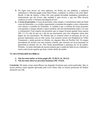 58

      5. No Egito essa árvore era uma palmeira, em Roma era um pinheiro; a palmeira
         simbolizava o Messias pagão como Baal-Tamar, o pinheiro se referia a ele como Baal-
         Berith. A mãe de Adonis, o Deus Sol, uma grande divindade mediadora, pretendia-se
         misticamente que ele tivesse sido mudado à uma árvore, e que seu filho deveria
         conhecer-se como “o homem real daquela árvore”.
      6. A troca de presentes. A troca de presentes, entre amigos, é característico tanto do Natal
         como da Saturnália, e os cristãos seguramente a tomaram dos pagãos, como o demonstra
         com clareza o conselho de Tertuliano. A verdade é que o costume de trocar presentes
         com parentes e amigos durante a época natalina, não tem absolutamente nada a ver com
         o cristianismo! Com respeito aos presentes que os magos levaram quando Jesus nasceu
         (Mt. 2:1-11), não foi por ser o dia do seu nascimento, pois eles chegaram vários dias
         depois do seu nascimento. No Oriente não se costuma entrar na presença de reis ou
         pessoas importantes com as mão vazias. Este costume ocorre com freqüência no Velho
         Testamento e ainda persiste no Oriente em algumas ilhas do Pacífico Sul. Os magos
         procederam de acordo com este costume oriental, que consistia em levar presentes ao
         apresentar-se perante um rei. Eles foram pessoalmente à presença do rei do judeus.
         Portanto , levaram oferendas da mesma maneira que a rainha de Sabá levou a Salomão e
         assim como levam aqueles que hoje visitam chefes de estado.

VI- OS CONSELHOS DA BÍBLIA

      1. Não devemos imitar as festas pagãs (Dt. 12:30,31; Jr. 10:2,3).
      2. Não devemos observar preceitos humanos (Mt. 15:6,9).

Conclusão: Há tantas coisas maravilhosas nas Sagradas Escrituras para serem praticadas. Que as
nossas práticas sejam àquelas aprovadas pelo Livro Santo. Que as eternas promessas do Senhor
alcancem sua vida.
 