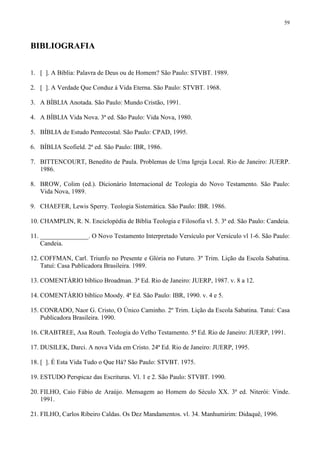 59



BIBLIOGRAFIA


1. [ ]. A Bíblia: Palavra de Deus ou de Homem? São Paulo: STVBT. 1989.

2. [ ]. A Verdade Que Conduz à Vida Eterna. São Paulo: STVBT. 1968.

3. A BÍBLIA Anotada. São Paulo: Mundo Cristão, 1991.

4. A BÍBLIA Vida Nova. 3ª ed. São Paulo: Vida Nova, 1980.

5. BÍBLIA de Estudo Pentecostal. São Paulo: CPAD, 1995.

6. BÍBLIA Scofield. 2ª ed. São Paulo: IBR, 1986.

7. BITTENCOURT, Benedito de Paula. Problemas de Uma Igreja Local. Rio de Janeiro: JUERP.
   1986.

8. BROW, Colim (ed.). Dicionário Internacional de Teologia do Novo Testamento. São Paulo:
   Vida Nova, 1989.

9. CHAEFER, Lewis Sperry. Teologia Sistemática. São Paulo: IBR. 1986.

10. CHAMPLIN, R. N. Enciclopédia de Bíblia Teologia e Filosofia vl. 5. 3ª ed. São Paulo: Candeia.

11. _______________. O Novo Testamento Interpretado Versículo por Versículo vl 1-6. São Paulo:
    Candeia.

12. COFFMAN, Carl. Triunfo no Presente e Glória no Futuro. 3º Trim. Lição da Escola Sabatina.
    Tatuí: Casa Publicadora Brasileira. 1989.

13. COMENTÁRIO bíblico Broadman. 3ª Ed. Rio de Janeiro: JUERP, 1987. v. 8 a 12.

14. COMENTÁRIO bíblico Moody. 4ª Ed. São Paulo: IBR, 1990. v. 4 e 5.

15. CONRADO, Naor G. Cristo, O Único Caminho. 2º Trim. Lição da Escola Sabatina. Tatuí: Casa
    Publicadora Brasileira. 1990.

16. CRABTREE, Asa Routh. Teologia do Velho Testamento. 5ª Ed. Rio de Janeiro: JUERP, 1991.

17. DUSILEK, Darci. A nova Vida em Cristo. 24ª Ed. Rio de Janeiro: JUERP, 1995.

18. [ ]. É Esta Vida Tudo o Que Há? São Paulo: STVBT. 1975.

19. ESTUDO Perspicaz das Escrituras. Vl. 1 e 2. São Paulo: STVBT. 1990.

20. FILHO, Caio Fábio de Araújo. Mensagem ao Homem do Século XX. 3ª ed. Niterói: Vinde.
    1991.

21. FILHO, Carlos Ribeiro Caldas. Os Dez Mandamentos. vl. 34. Manhumirim: Didaquê, 1996.
 