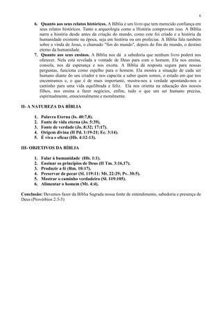 6

      6. Quanto aos seus relatos históricos. A Bíblia é um livro que tem merecido confiança em
         seus relatos históricos. Tanto a arqueologia como a História comprovam isso. A Bíblia
         narra a história desde antes da criação do mundo, como este foi criado e a história da
         humanidade existente na época, seja em história ou em profecias. A Bíblia fala também
         sobre a vinda de Jesus, o chamado "fim do mundo", depois do fim do mundo, o destino
         eterno da humanidade.
      7. Quanto aos seus ensinos. A Bíblia nos dá a sabedoria que nenhum livro poderá nos
         oferecer. Nela está revelada a vontade de Deus para com o homem. Ela nos ensina,
         consola, nos dá esperança e nos exorta. A Bíblia dá resposta segura para nossas
         perguntas, funciona como espelho para o homem. Ela mostra a situação de cada ser
         humano diante do seu criador e nos capacita a saber quem somos, o estado em que nos
         encontramos e, o que é de mais importante, mostra-nos a verdade apontando-nos o
         caminho para uma vida equilibrada e feliz. Ela nos orienta na educação dos nossos
         filhos, nos ensina a fazer negócios, enfim, tudo o que um ser humano precisa,
         espiritualmente, emocionalmente e moralmente.

II- A NATUREZA DA BÍBLIA

      1.   Palavra Eterna (Is. 40:7,8).
      2.   Fonte de vida eterna (Jo. 5:39).
      3.   Fonte de verdade (Jo. 8:32; 17:17).
      4.   Origem divina (II Pd. 1:19-21; Ec. 3:14).
      5.   É viva e eficaz (Hb. 4:12-13).

III- OBJETIVOS DA BÍBLIA

      1.   Falar à humanidade (Hb. 1:1).
      2.   Ensinar os princípios de Deus (II Tm. 3:16,17).
      3.   Produzir a fé (Rm. 10:17).
      4.   Preservar de pecar (Sl. 119:11: Mt. 22:29; Pv. 30:5).
      5.   Mostrar o caminho verdadeiro (Sl. 119:105).
      6.   Alimentar o homem (Mt. 4:4).

Conclusão: Devemos fazer da Bíblia Sagrada nossa fonte de entendimento, sabedoria e presença de
Deus (Provérbios 2:3-5)
 