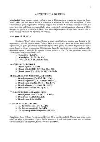 9



                              A EXISTÊNCIA DE DEUS

Introdução: Neste estudo, vamos verificar o que a Bíblia ensina a respeito da pessoa de Deus.
Numa época em que tantas idéias e conceitos a respeito de Deus são divulgados, é bom
verificarmos o que o próprio Deus revelou a respeito de si mesmo. A Bíblia é a Palavra de Deus, é o
único livro que pode falar, com autoridade, sobre o assunto.É muito importante saber que a Bíblia
não procura provar a existência de Deus, mas parte do pressuposto de que Deus existe e que se
revela aos que o buscam em espírito e em verdade.

I- OS NOMES DE DEUS

        A palavra “Deus” não é nome. Refere-se antes a um título que usamos para designar o Ser
supremo, o criador de todas as coisas. Todavia, Deus se revelou pelo nome. Os nomes na Bíblia têm
significados, os quais geralmente transmitem alguma idéia quanto ao caráter da pessoa que usa o
nome. Todos os nomes pelos quais a Bíblia designa Deus são significativos; e, assim, cada um deles
permanece como o símbolo de alguma verdade relativa a Ele. Os três principais nomes da
Divindade no Antigo Testamento são:
        1. Eloim (Gn. 1:2,26,27).
        2. Adonai (Gn. 15:1,2,8; Dt. 3:24).
        3. Jeová (Êx. 3:14; Ex. 20:7; Is. 42:8).

II- A NATUREZA DE DEUS
       1. Deus é espírito (Jo. 4:24).
       2. Deus é infinito (I Re. 8:27; Rm. 11:33-36).
       3. Deus é eterno (Êx. 15:18; Dt. 33:27; Sl. 90:2).

III- OS ATRIBUTOS NÃO-MORAIS DE DEUS
       1. Deus é onipotente (Êx. 15:7; Mt. 19:26).
       2. Deus é onipresente (Gn. 28:15; Sl. 139:7-12).
       3. Deus é onisciente (Gn. 18:18; II Tm. 2:19).
       4. Deus é soberano (Jr. 18:4-6; Mt. 20:15).
       5. Deus é imutável (Ml. 3:6; Tg. 1:17).

IV- OS ATRIBUTOS MORAIS DE DEUS
      1. Deus é justo e santo (Êx. 15:11; Lv. 19:2).
      2. Deus é bom (Sl. 25:8; Rm. 2:4).
      3. Deus é amor (I Jo. 4:8-10).

V- O SER E A NATUREZA DE DEUS
       1. Ele deve ser adorado (Jo. 4:23,24).
       2. Ele deve ser servido (II Co. 5:15).
       3. Ele deve ser proclamado (Atos 17:16, 22-31).


Conclusão: Deus é Deus. Nossa comunhão com Ele é também pela fé. Mesmo que ainda exista
mistérios sobre a Sua pessoa, o que a Bíblia nos revela é suficiente para termos uma comunhão
vitoriosa com este Ser Supremo, nosso Todo-Poderoso Deus.
 