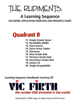 THE RUDIMENTS:
A Learning Sequence
INCLUDING: APPLICATION EXERCISES AND PROGRESS CHART
11. Single Stroke Seven
12. Paradiddle-diddle
13. Flam Accent
14. Swiss Army Triplet
15. Flamacue
16. Nine Stroke Roll
17. Thirteen Stroke Roll
18. Seventeen Stroke Roll
19. Lesson 25
20. Single Dragadiddle
Download a FREE copy at http://www.VicFirth.com
Quadrant BQuadrant B
the number ONE drumstick in the world!the number ONE drumstick in the world!
Learning Sequence Handbook Courtesy Of:
 