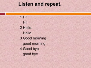 Listen and repeat.

1 Hi!
  Hi!
2 Hello.
  Hello.
3 Good morning
  good morning
4 Good bye
  good bye
 