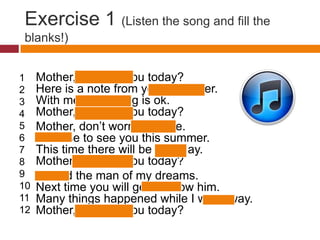 Exercise 1 (Listen the song and fill the
blanks!)


1    Mother, how are you today?
2    Here is a note from your daughter.
3    With me everything is ok.
4    Mother, how are you today?
5    Mother, don’t worry, I’m fine.
6    Promise to see you this summer.
7    This time there will be no delay.
8    Mother, how are you today?
9    I found the man of my dreams.
10   Next time you will get to know him.
11   Many things happened while I was away.
12   Mother, how are you today?
 