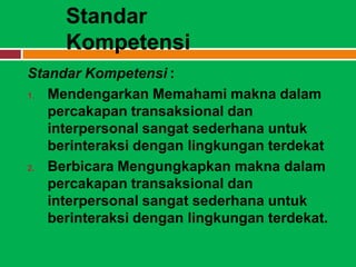 Standar
     Kompetensi
Standar Kompetensi :
1. Mendengarkan Memahami makna dalam

   percakapan transaksional dan
   interpersonal sangat sederhana untuk
   berinteraksi dengan lingkungan terdekat
2. Berbicara Mengungkapkan makna dalam

   percakapan transaksional dan
   interpersonal sangat sederhana untuk
   berinteraksi dengan lingkungan terdekat.
 