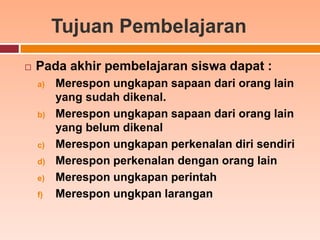 Tujuan Pembelajaran
   Pada akhir pembelajaran siswa dapat :
    a)   Merespon ungkapan sapaan dari orang lain
         yang sudah dikenal.
    b)   Merespon ungkapan sapaan dari orang lain
         yang belum dikenal
    c)   Merespon ungkapan perkenalan diri sendiri
    d)   Merespon perkenalan dengan orang lain
    e)   Merespon ungkapan perintah
    f)   Merespon ungkpan larangan
 