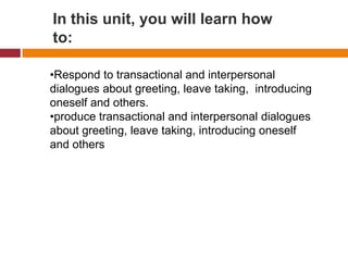 In this unit, you will learn how
to:

•Respond to transactional and interpersonal
dialogues about greeting, leave taking, introducing
oneself and others.
•produce transactional and interpersonal dialogues
about greeting, leave taking, introducing oneself
and others
 