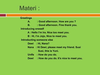 Materi :
Greetings
       A.        : Good afternoon. How are you ?
       B.        : Good afternoon. Fine thank you.
Introducing oneself
       A : Hello I’m Ira. Nice too meet you.
       B : Hi, I’m Jojo, Nice to meet you.
 Introducting someone else
       Dewi : Hi, Nana?
       Nana : Hi Dewi, please meet my friend. Susi
                  Susi, this is Yuni.
       Unlfa : How do you do.
       Dewi : How do you do. It’s nice to meet you.
 