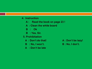 4. Instruction
    A : Read the book on page 23 !
    A : Clean the white board
    B : Ok
    B : Yes, Sir.
 5. Prohibitation
   A : Don’t do that!          A : Don’t be lazy!
   B : No, I won’t.            B : No, I don’t.
   A : Don’t be late
 