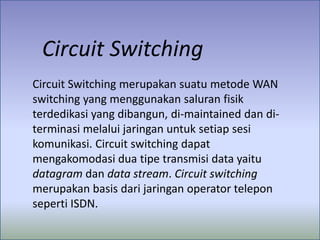 Circuit Switching
Circuit Switching merupakan suatu metode WAN
switching yang menggunakan saluran fisik
terdedikasi yang dibangun, di-maintained dan diterminasi melalui jaringan untuk setiap sesi
komunikasi. Circuit switching dapat
mengakomodasi dua tipe transmisi data yaitu
datagram dan data stream. Circuit switching
merupakan basis dari jaringan operator telepon
seperti ISDN.

 
