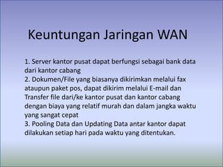 Keuntungan Jaringan WAN
1. Server kantor pusat dapat berfungsi sebagai bank data
dari kantor cabang
2. Dokumen/File yang biasanya dikirimkan melalui fax
ataupun paket pos, dapat dikirim melalui E-mail dan
Transfer file dari/ke kantor pusat dan kantor cabang
dengan biaya yang relatif murah dan dalam jangka waktu
yang sangat cepat
3. Pooling Data dan Updating Data antar kantor dapat
dilakukan setiap hari pada waktu yang ditentukan.

 