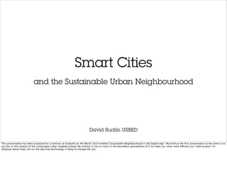 Smart Cities
David Rudlin URBED
and the Sustainable Urban Neighbourhood
This presentation has been prepared for a Seminar at Ecobuild on 4th March 2014 entitled ‘Sustainable Neighbourhood in the Digital Age’. My brief as the ﬁrst presentation at the event is to
put this in the context of the sustainable urban neighbourhood. My interest is not so much in the boundless possibilities of IT to make our cities more efficient (as I shall explain I’m
skeptical about that), but on the way that technology is likely to change the city.
 