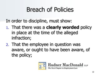 Breach of Policies
In order to discipline, must show:
1. That there was a clearly worded policy
in place at the time of the alleged
infraction;
2. That the employee in question was
aware, or ought to have been aware, of
the policy;
12
 
