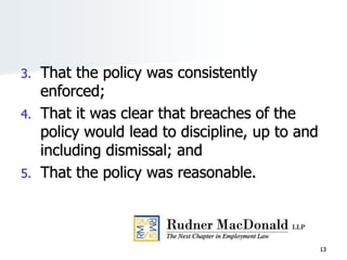 3. That the policy was consistently
enforced;
4. That it was clear that breaches of the
policy would lead to discipline, up to and
including dismissal; and
5. That the policy was reasonable.
13
 