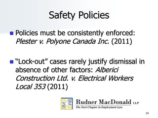 Safety Policies
 Policies must be consistently enforced:
Plester v. Polyone Canada Inc. (2011)
 “Lock-out” cases rarely justify dismissal in
absence of other factors: Alberici
Construction Ltd. v. Electrical Workers
Local 353 (2011)
14
 