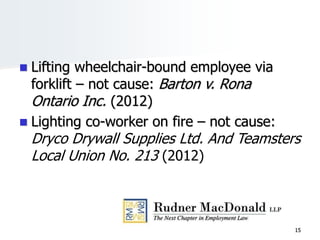  Lifting wheelchair-bound employee via
forklift – not cause: Barton v. Rona
Ontario Inc. (2012)
 Lighting co-worker on fire – not cause:
Dryco Drywall Supplies Ltd. And Teamsters
Local Union No. 213 (2012)
15
 