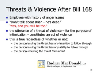 17
Threats & Violence After Bill 168
 Employee with history of anger issues
 “Don’t talk about Brian - he’s dead.”
“Yes, and you will be too.”
 the utterance of a threat of violence – for the purpose of
intimidation - constitutes an act of violence
 this is true regardless of whether or not:
– the person issuing the threat has any intention to follow through
– the person issuing the threat has any ability to follow through
– the person receiving the threat feels afraid
 