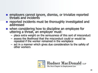 18
 employers cannot ignore, dismiss, or trivialize reported
threats and incidents
 reported incidents must be thoroughly investigated and
addressed
 when considering how to discipline an employee for
uttering a threat, an employer must:
– place extra weight on the seriousness of this sort of misconduct
– assess the likelihood that the misconduct could or would be
repeated if the worker remained in the workplace
– act in a manner which gives due consideration to the safety of
other workers
 