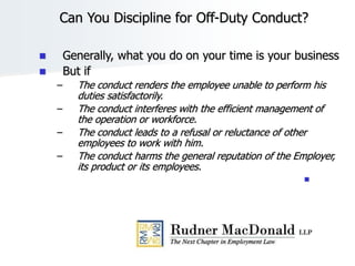 Can You Discipline for Off-Duty Conduct?
 Generally, what you do on your time is your business
 But if
– The conduct renders the employee unable to perform his
duties satisfactorily.
– The conduct interferes with the efficient management of
the operation or workforce.
– The conduct leads to a refusal or reluctance of other
employees to work with him.
– The conduct harms the general reputation of the Employer,
its product or its employees.

 