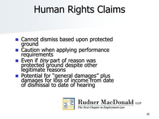22
Human Rights Claims
 Cannot dismiss based upon protected
ground
 Caution when applying performance
requirements
 Even if tiny part of reason was
protected ground despite other
legitimate reasons
 Potential for “general damages” plus
damages for loss of income from date
of dismissal to date of hearing
 