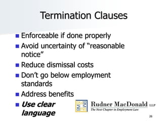 Termination Clauses
 Enforceable if done properly
 Avoid uncertainty of “reasonable
notice”
 Reduce dismissal costs
 Don’t go below employment
standards
 Address benefits
 Use clear
language 26
 