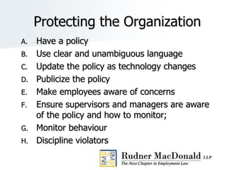 Protecting the Organization
A. Have a policy
B. Use clear and unambiguous language
C. Update the policy as technology changes
D. Publicize the policy
E. Make employees aware of concerns
F. Ensure supervisors and managers are aware
of the policy and how to monitor;
G. Monitor behaviour
H. Discipline violators
 