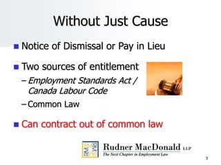 3
Without Just Cause
 Notice of Dismissal or Pay in Lieu
 Two sources of entitlement
– Employment Standards Act /
Canada Labour Code
– Common Law
 Can contract out of common law
 
