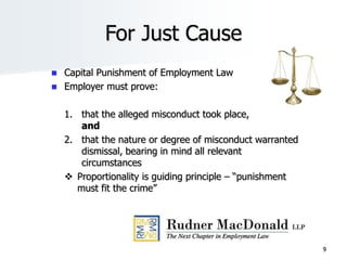 9
For Just Cause
 Capital Punishment of Employment Law
 Employer must prove:
1. that the alleged misconduct took place,
and
2. that the nature or degree of misconduct warranted
dismissal, bearing in mind all relevant
circumstances
 Proportionality is guiding principle – “punishment
must fit the crime”
 