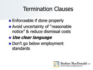Termination Clauses
 Enforceable if done properly
 Avoid uncertainty of “reasonable
notice” & reduce dismissal costs
 Use clear language
 Don’t go below employment
standards
16
 