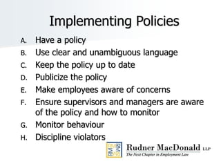 Implementing Policies
A. Have a policy
B. Use clear and unambiguous language
C. Keep the policy up to date
D. Publicize the policy
E. Make employees aware of concerns
F. Ensure supervisors and managers are aware
of the policy and how to monitor
G. Monitor behaviour
H. Discipline violators
 