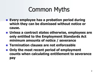 Common Myths
 Every employee has a probation period during
which they can be dismissed without notice or
cause.
 Unless a contract states otherwise, employees are
only entitled to the Employment Standards Act
minimum amounts of notice / severance
 Termination clauses are not enforceable
 Only the most recent period of employment
counts when calculating entitlement to severance
pay
2
 