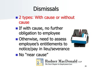 20
Dismissals
 2 types: With cause or without
cause
 If with cause, no further
obligation to employee
 Otherwise, need to assess
employee’s entitlements to
notice/pay in lieu/severance
 No “near cause”
 