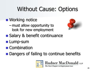 26
Without Cause: Options
 Working notice
– must allow opportunity to
look for new employment
 Salary & benefit continuance
 Lump-sum
 Combination
 Dangers of failing to continue benefits
 