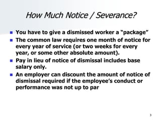 How Much Notice / Severance?
 You have to give a dismissed worker a “package”
 The common law requires one month of notice for
every year of service (or two weeks for every
year, or some other absolute amount).
 Pay in lieu of notice of dismissal includes base
salary only.
 An employer can discount the amount of notice of
dismissal required if the employee’s conduct or
performance was not up to par
3
 