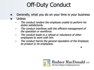 Off-Duty Conduct
 Generally, what you do on your time is your business
 Unless
– The conduct renders the employee unable to perform his
duties satisfactorily.
– The conduct interferes with the efficient management of
the operation or workforce.
– The conduct leads to a refusal or reluctance of other
employees to work with him.
– The conduct harms the general reputation of the Employer,
its product or its employees.

 
