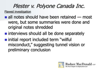 Plester v. Polyone Canada Inc.
Flawed investigation
 all notes should have been retained — most
were, but some summaries were done and
original notes shredded
 interviews should all be done separately
 initial report included term “wilful
misconduct,” suggesting tunnel vision or
preliminary conclusion
 